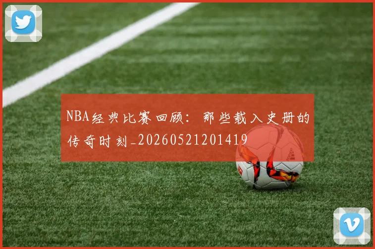 NBA经典比赛回顾：那些载入史册的传奇时刻_20260521201419
