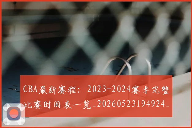 CBA最新赛程：2023-2024赛季完整比赛时间表一览_20260523194924_20260606165235