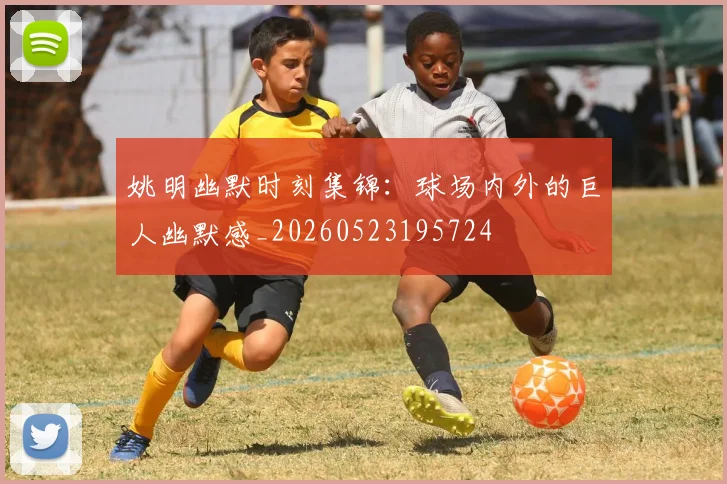 姚明幽默时刻集锦：球场内外的巨人幽默感_20260523195724