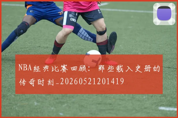 NBA经典比赛回顾:那些载入史册的传奇时刻_20260521201419
