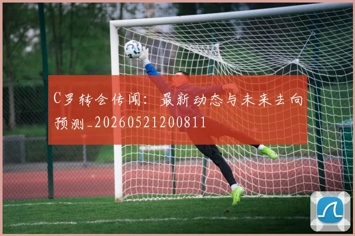 C罗转会传闻：最新动态与未来去向预测_20260521200811