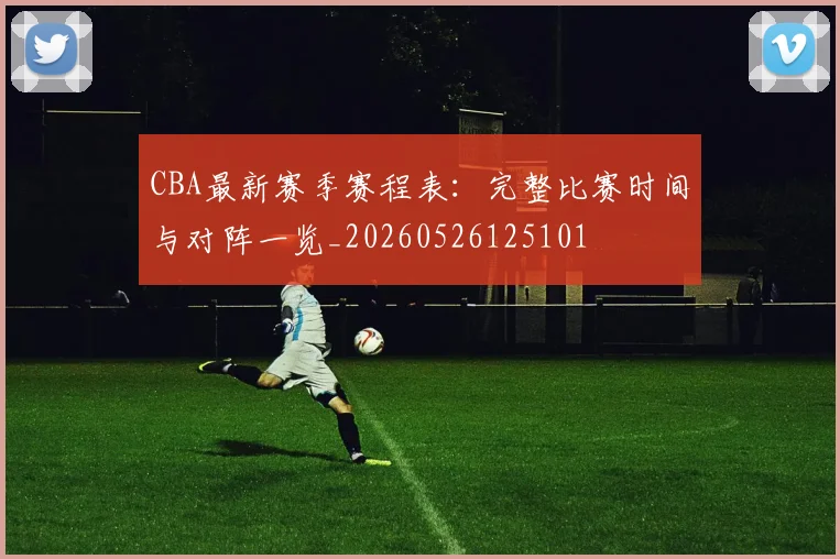 CBA最新赛季赛程表：完整比赛时间与对阵一览_20260526125101