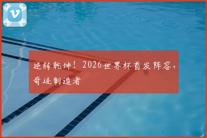 逆转乾坤！2026世界杯首发阵容，奇迹制造者